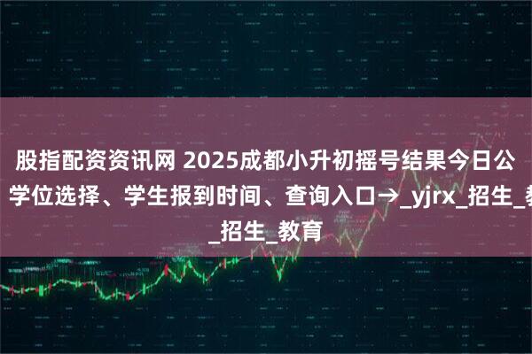 股指配资资讯网 2025成都小升初摇号结果今日公布！学位选择、学生报到时间、查询入口→_yjrx_招生_教育