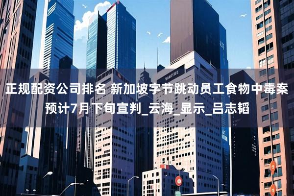 正规配资公司排名 新加坡字节跳动员工食物中毒案预计7月下旬宣判_云海_显示_吕志韬