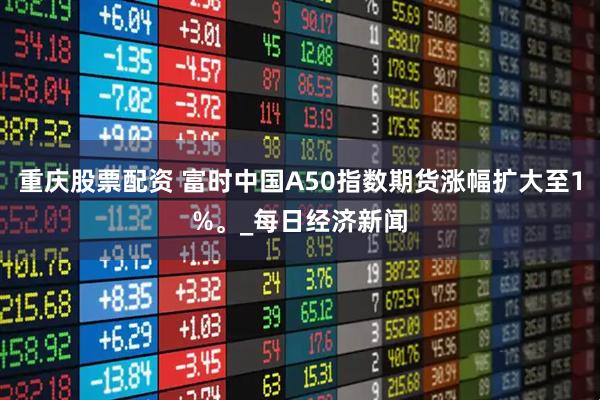 重庆股票配资 富时中国A50指数期货涨幅扩大至1%。_每日经济新闻