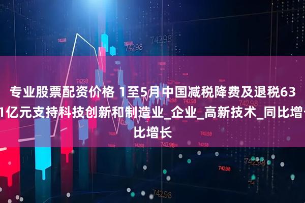 专业股票配资价格 1至5月中国减税降费及退税6361亿元支持科技创新和制造业_企业_高新技术_同比增长