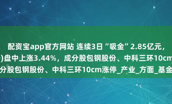配资宝app官方网站 连续3日“吸金”2.85亿元，稀土ETF嘉实(516150)盘中上涨3.44%，成分股包钢股份、中科三环10cm涨停_产业_方面_基金