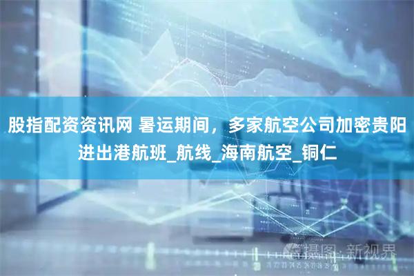 股指配资资讯网 暑运期间，多家航空公司加密贵阳进出港航班_航线_海南航空_铜仁