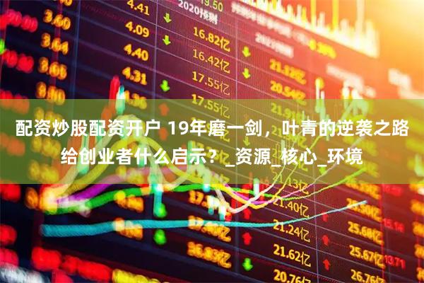 配资炒股配资开户 19年磨一剑，叶青的逆袭之路给创业者什么启示？_资源_核心_环境