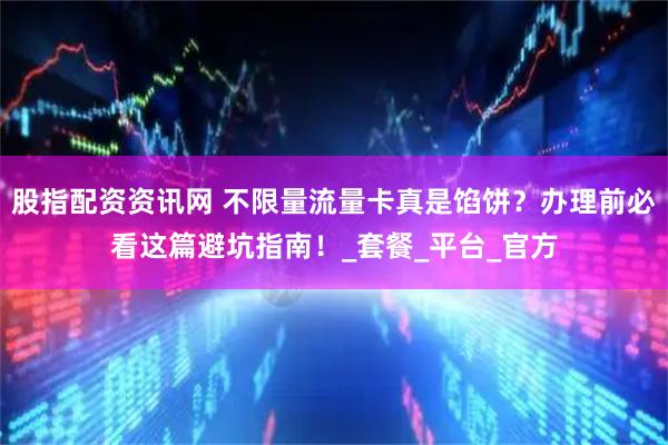 股指配资资讯网 不限量流量卡真是馅饼？办理前必看这篇避坑指南！_套餐_平台_官方