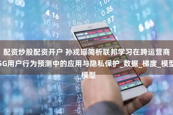 配资炒股配资开户 孙戎瑶简析联邦学习在跨运营商5G用户行为预测中的应用与隐私保护_数据_梯度_模型