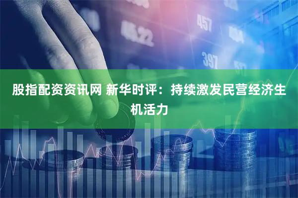 股指配资资讯网 新华时评：持续激发民营经济生机活力
