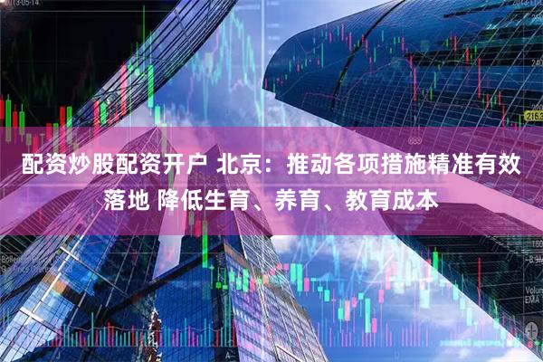 配资炒股配资开户 北京：推动各项措施精准有效落地 降低生育、养育、教育成本