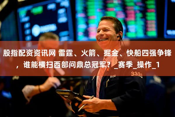 股指配资资讯网 雷霆、火箭、掘金、快船四强争锋，谁能横扫西部问鼎总冠军？_赛季_操作_1