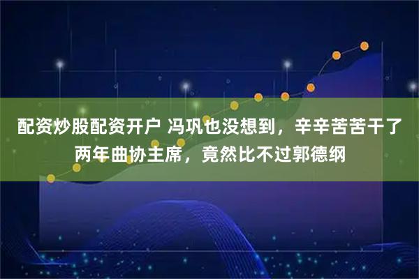 配资炒股配资开户 冯巩也没想到，辛辛苦苦干了两年曲协主席，竟然比不过郭德纲