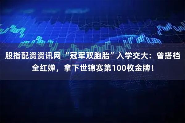 股指配资资讯网 “冠军双胞胎”入学交大：曾搭档全红婵，拿下世锦赛第100枚金牌！