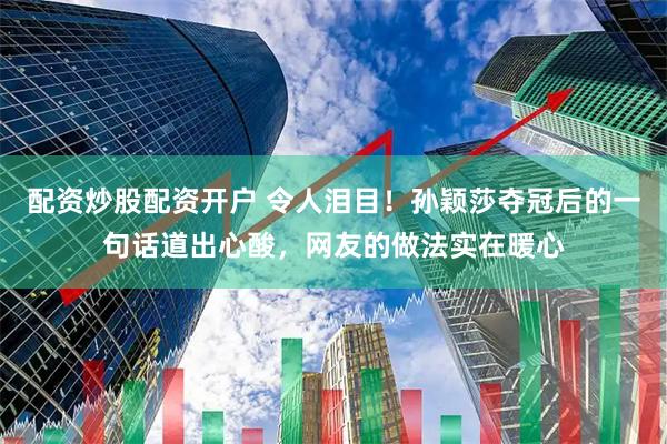 配资炒股配资开户 令人泪目！孙颖莎夺冠后的一句话道出心酸，网友的做法实在暖心