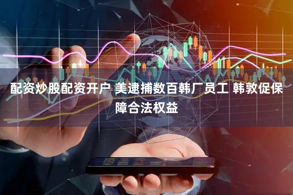 配资炒股配资开户 美逮捕数百韩厂员工 韩敦促保障合法权益