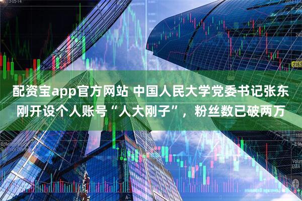 配资宝app官方网站 中国人民大学党委书记张东刚开设个人账号“人大刚子”，粉丝数已破两万