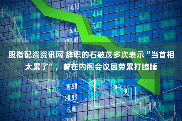股指配资资讯网 辞职的石破茂多次表示“当首相太累了”，曾在内阁会议因劳累打瞌睡