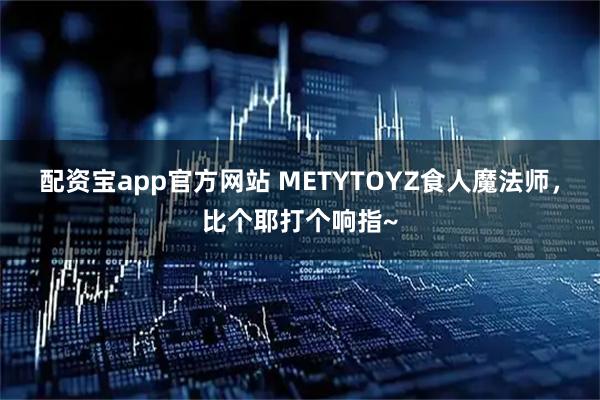 配资宝app官方网站 METYTOYZ食人魔法师，比个耶打个响指~