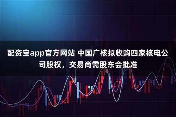 配资宝app官方网站 中国广核拟收购四家核电公司股权，交易尚需股东会批准