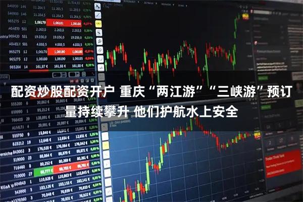 配资炒股配资开户 重庆“两江游”“三峡游”预订量持续攀升 他们护航水上安全