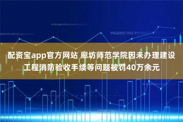 配资宝app官方网站 廊坊师范学院因未办理建设工程消防验收手续等问题被罚40万余元