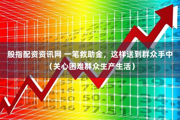 股指配资资讯网 一笔救助金，这样送到群众手中（关心困难群众生产生活）