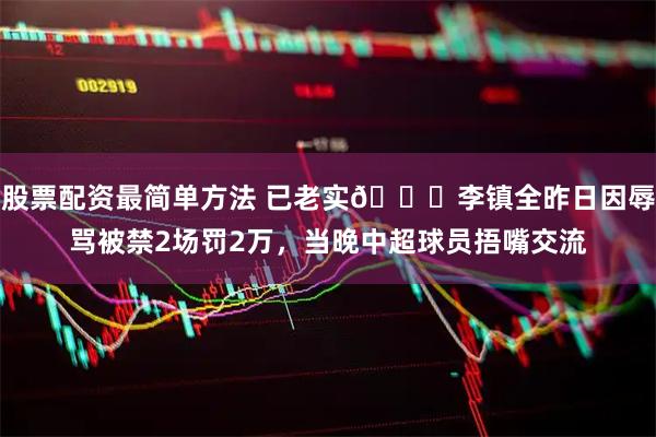 股票配资最简单方法 已老实🙊李镇全昨日因辱骂被禁2场罚2万，当晚中超球员捂嘴交流