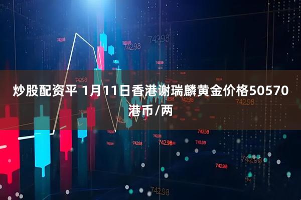 炒股配资平 1月11日香港谢瑞麟黄金价格50570港币/两
