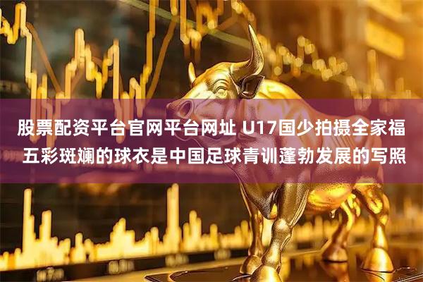 股票配资平台官网平台网址 U17国少拍摄全家福 五彩斑斓的球衣是中国足球青训蓬勃发展的写照
