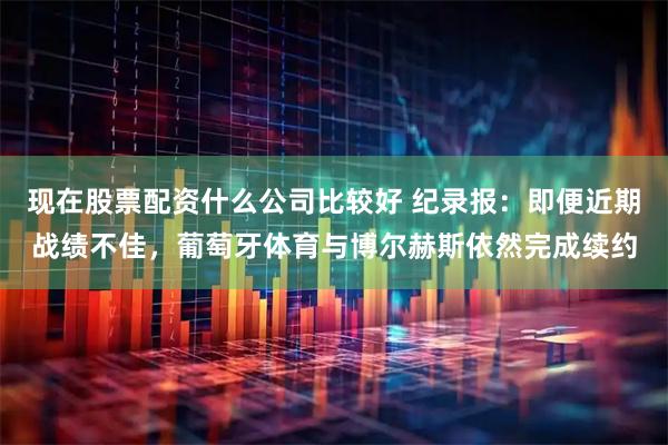 现在股票配资什么公司比较好 纪录报：即便近期战绩不佳，葡萄牙体育与博尔赫斯依然完成续约