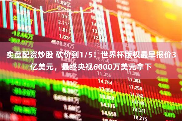 实盘配资炒股 砍价到1/5！世界杯版权最早报价3亿美元，最终央视6000万美元拿下